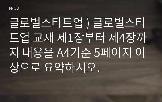 글로벌스타트업 ) 글로벌스타트업 교재 제1장부터 제4장까지 내용을 A4기준 5페이지 이상으로 요약하시오.