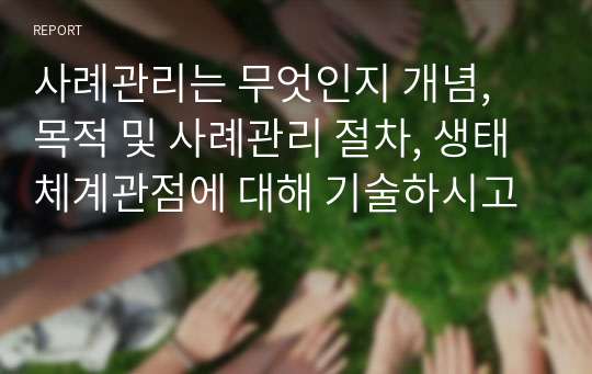 사례관리는 무엇인지 개념, 목적 및 사례관리 절차, 생태체계관점에 대해 기술하시고