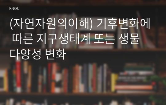 (자연자원의이해) 기후변화에 따른 지구생태계 또는 생물다양성 변화