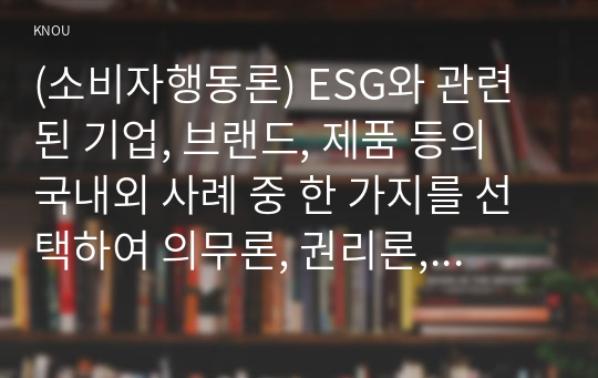 (소비자행동론) ESG와 관련된 기업, 브랜드, 제품 등의 국내외 사례 중 한 가지를 선택하여 의무론, 권리론, 공리론