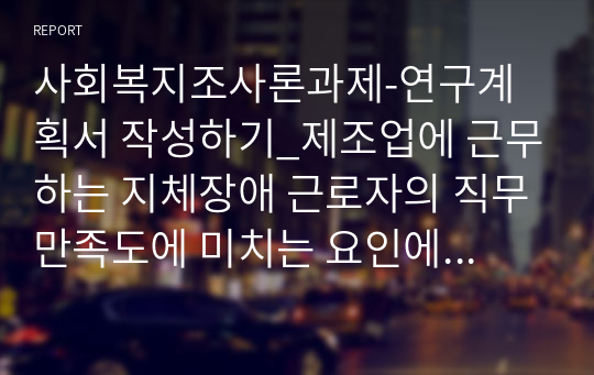 사회복지조사론과제-연구계획서 작성하기_제조업에 근무하는 지체장애 근로자의 직무만족도에 미치는 요인에 대한 연구