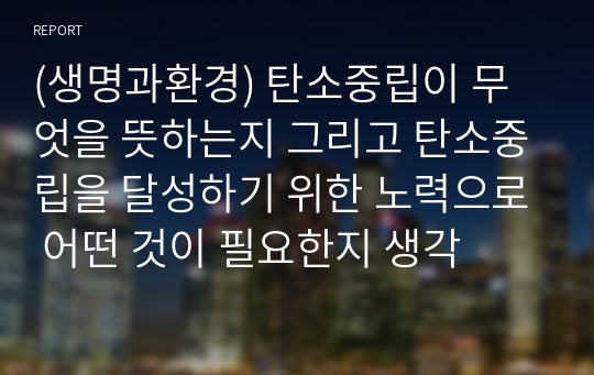 (생명과환경) 탄소중립이 무엇을 뜻하는지 그리고 탄소중립을 달성하기 위한 노력으로 어떤 것이 필요한지 생각