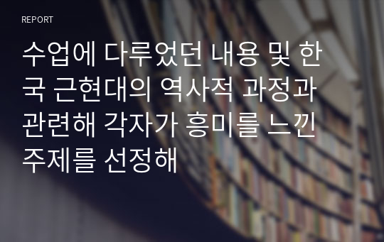 수업에 다루었던 내용 및 한국 근현대의 역사적 과정과 관련해 각자가 흥미를 느낀 주제를 선정해