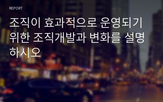 조직이 효과적으로 운영되기 위한 조직개발과 변화를 설명하시오