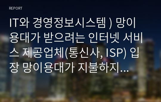 IT와 경영정보시스템 ) 망이용대가 받으려는 인터넷 서비스 제공업체(통신사, ISP) 입장 망이용대가 지불하지 않으려는 유튜브, 넷플릭스 등 글로벌 콘텐츠 제공업체(CP) 입장, 그리고 정부 비롯한 다른 이해관계자의 입장을 요약하여 정리하시오.