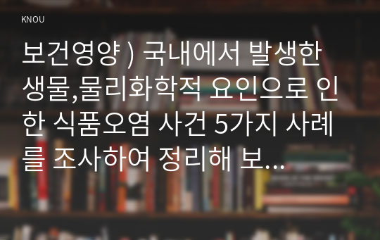 보건영양 ) 국내에서 발생한 생물 물리화학적 요인 인한 식품오염 사건 5가지 사례를 조사