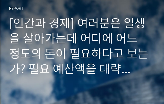 [인간과 경제] 여러분은 일생을 살아가는데 어디에 어느 정도의 돈이 필요하다고 보는가? 필요 예산액을 대략적으로 추정해 보고, 그것을 어떻게 조달할 것인지도 말해 보라.