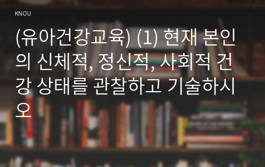 (유아건강교육) (1) 현재 본인의 신체적, 정신적, 사회적 건강 상태를 관찰하고 기술하시오