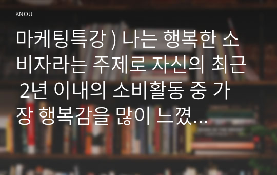 마케팅특강 ) 나는 행복한 소비자라는 주제로 자신의 최근 2년 이내의 소비활동 중 가장 행복감을 많이 느꼈던 소비 경험을 떠올려 보고, 아래에 제시한 참고문헌을 읽고 그 내용을 적용하여 본인의 소비 행복이 어떤 원천에서 비롯된 어떤 유형의 행복이었는