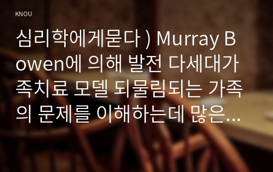 심리학에게묻다 ) Murray Bowen에 의해 발전 다세대가족치료 모델 되물림되는 가족의 문제를 이해하는데 많은 함의. 다세대가족치료의 주요개념인 자기분화 만성불안의 원리, 삼각관계, 핵가족 정서체계 가족투사과정에 대해 설명하고, 이러한 개념이 나에게 주는