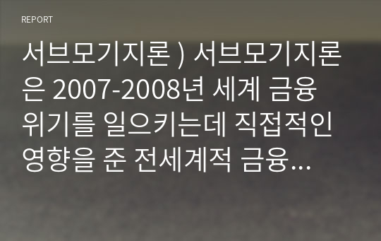 서브모기지론 ) 서브모기지론은 2007-2008년 세계 금융 위기를 일으키는데 직접적인 영향을 준 전세계적 금융 위기입니다. 이에 대해 아래와 같이 정리해서 제출해 주세요