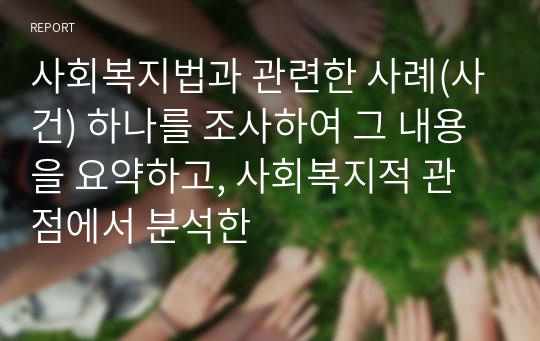 사회복지법과 관련한 사례(사건) 하나를 조사하여 그 내용을 요약하고, 사회복지적 관점에서 분석한