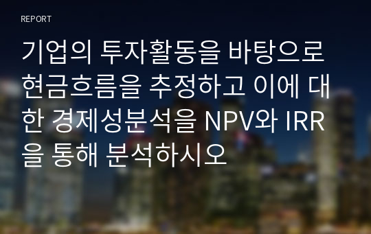 기업의 투자활동을 바탕으로 현금흐름을 추정하고 이에 대한 경제성분석을 NPV와 IRR을 통해 분석하시오