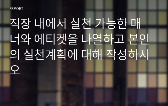 직장 내에서 실천 가능한 매너와 에티켓을 나열하고 본인의 실천계획에 대해 작성하시오