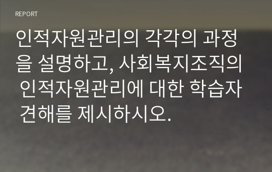 인적자원관리의 각각의 과정을 설명하고, 사회복지조직의 인적자원관리에 대한 학습자 견해를 제시하시오.