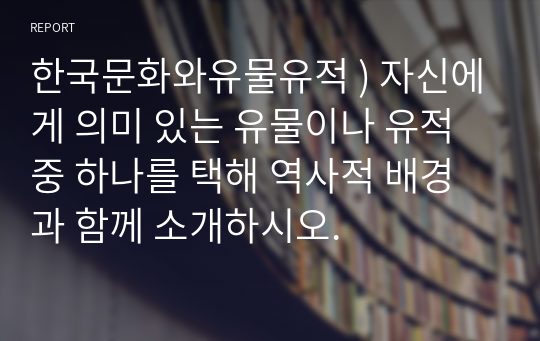 한국문화와유물유적 ) 자신에게 의미 있는 유물이나 유적 중 하나를 택해 역사적 배경과 함께 소개하시오.