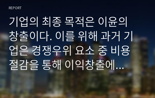 기업의 최종 목적은 이윤의 창출이다. 이를 위해 과거 기업은 경쟁우위 요소 중 비용절감을 통해 이익창출에 몰입하였으나, 20세기 후반부터는 비용절감을 통한 이익창출의 한계로 인해 현장에서나 이론적으로 힘들어진 상태이다. 그럼 기업이 이윤을 창출하기 위해서는 어떠한 가치창출을 통해 이윤을 창출해야 되는지를 지금까지 학습한 내용을 토대로 논하시오.