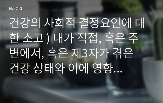 건강의 사회적 결정요인에 대한 소고 ) 내가 직접, 흑은 주변에서, 흑은 제3자가 겪은 건강 상태와 이에 영향을 미치는 사회적 결정요인, 이에 대한 해결 방안 또는 개선 방안