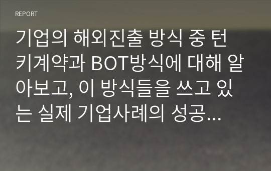 기업의 해외진출 방식 중 턴키계약과 BOT방식에 대해 알아보고, 이 방식들을 쓰고 있는 실제 기업사례의 성공여부와 2가지 해외진출방식(턴키와 BOT)에 대한 자신의 의견을 제시합니다.