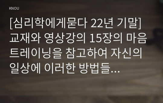 [심리학에게묻다 22년 기말] 교재와 영상강의 15장의 마음트레이닝을 참고하여 자신의 일상에 이러한 방법들을 적용해 본 후, 그 중 3가지 방법을 적용한 내용과 결과를 구체적으로 제시하고, 느낀점 또는 배운점을 쓰시오