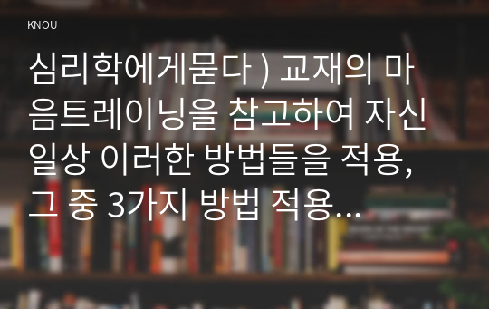 심리학에게묻다 ) 교재의 마음트레이닝을 참고하여 자신 일상 이러한 방법들을 적용, 그 중 3가지 방법 적용 내용과 결과를 구체적으로 제시하고, 느낀점 또는 배운점을 쓰시오.