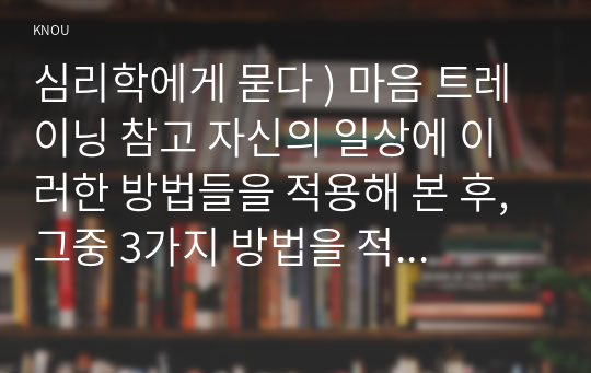 심리학에게 묻다 ) 마음 트레이닝 참고 자신의 일상에 이러한 방법들을 적용해 본 후, 그중 3가지 방법을 적용한 내용과 결과를 구체적으로 제시하고, 느낀 점 또는 배운 점