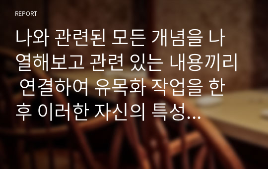 나와 관련된 모든 개념을 나열해보고 관련 있는 내용끼리 연결하여 유목화 작업을 한 후 이러한 자신의 특성이 보육실 운영과 바람직한 교사상을 형성하는데 어떠한 영향을 미칠 수 있는지를 자신의 입장에서 작성하기.