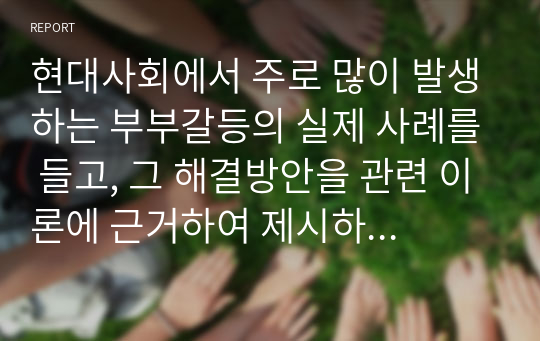 현대사회에서 주로 많이 발생하는 부부갈등의 실제 사례를 들고, 그 해결방안을 관련 이론에 근거하여 제시하시오.