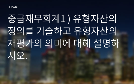 중급재무회계1 ) 유형자산의 정의를 기술하고 유형자산의 재평가의 의미에 대해 설명하시오.