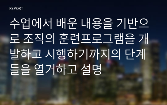 수업에서 배운 내용을 기반으로 조직의 훈련프로그램을 개발하고 시행하기까지의 단계들을 열거하고 설명