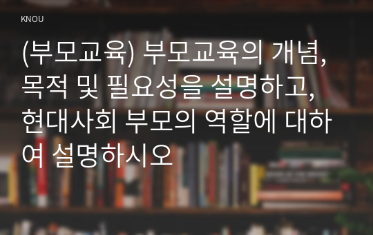 (부모교육) 부모교육의 개념, 목적 및 필요성을 설명하고, 현대사회 부모의 역할에 대하여 설명하시오