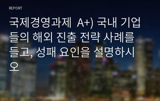 국제경영과제  A+) 국내 기업들의 해외 진출 전략 사례를 들고, 성패 요인을 설명하시오