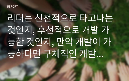 리더는 선천적으로 타고나는 것인지, 후천적으로 개발 가능한 것인지, 만약 개발이 가능하다면 구체적인 개발 방안은 무엇인지 본인의 생각을 서술하시오