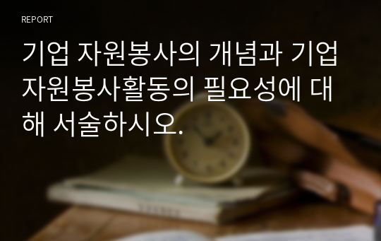 기업 자원봉사의 개념과 기업자원봉사활동의 필요성에 대해 서술하시오.