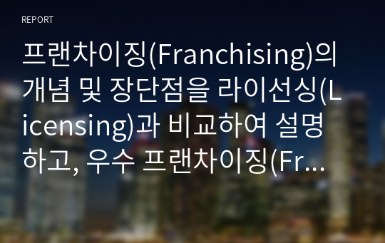 프랜차이징(Franchising)의 개념 및 장단점을 라이선싱(Licensing)과 비교하여 설명하고, 우수 프랜차이징(Franchising) 국내외 기업 중 한 회사를 선택하여 선정사유를 기술하시오.