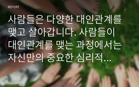 사람들은 다양한 대인관계를 맺고 살아갑니다. 사람들이 대인관계를 맺는 과정에서는 자신만의 중요한 심리적 요인들의 영향을 받게 됩니다. 자신의 대인관계를 돌아보면서 내가 대인관계를 맺는 과정에서 가장 중요하게 영향을 받는다고 생각되는 요소나 요인들은 무엇이라고 생각되며,