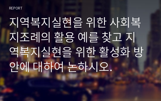 지역복지실현을 위한 사회복지조례의 활용 예를 찾고 지역복지실현을 위한 활성화 방안에 대하여 논하시오.