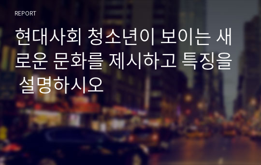 현대사회 청소년이 보이는 새로운 문화를 제시하고 특징을 설명하시오