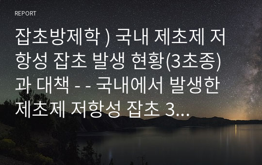 잡초방제학 ) 국내 제초제 저항성 잡초 발생 현황(3초종)과 대책 - - 국내에서 발생한 제초제 저항성 잡초 3초종을 선정하여 발생 현황 및 저항성 잡초 발생에 따른 피해 등을 알아보고 그에 따른 대책을 서술