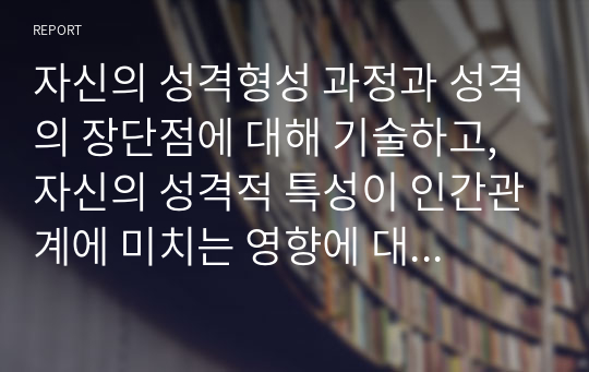 자신의 성격형성 과정과 성격의 장단점에 대해 기술하고, 자신의 성격적 특성이 인간관계에 미치는 영향에 대해 기술하시오