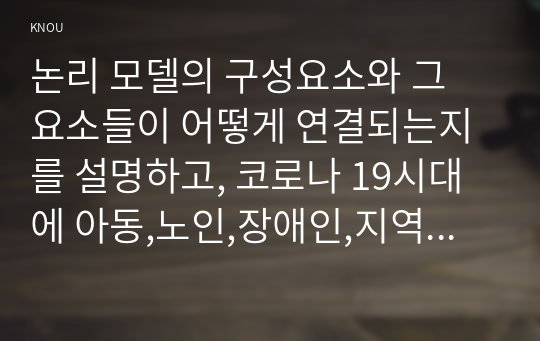 논리 모델의 구성요소와 그 요소들이 어떻게 연결되는지를 설명하고, 코로나 19시대에 아동,노인,장애인,지역사회 등 문제 상황을 중심으로 논리모델을 중심으로 논리모델을 적용하여, 코로나 19 극복을 위한 프로그램 사례(1가지)를 제시하시오.