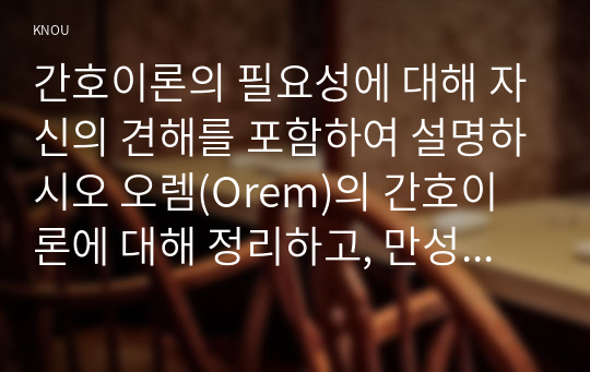 간호이론의 필요성에 대해 자신의 견해를 포함하여 설명하시오 오렘(Orem)의 간호이론에 대해 정리하고, 만성질환자 1인을 선정하고 대면 혹은 비대면 면담을 통해 인구사회학적 특성, 생활 습관, 건강 문제 등을 사례 조사하여 제시하시오. 대상자에게 오렘이 제시한 주요 개념을 적용하여 사정하고 이에 따라 간호계획을 작성하시오. 마지막으로 대상자 간호 관련 이론