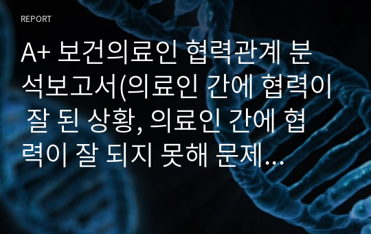 A+ 보건의료인 협력관계 분석보고서(의료인 간에 협력이 잘 된 상황, 의료인 간에 협력이 잘 되지 못해 문제가 발생한 상황, 협력이 잘 되지 못해 문제가 발생한 사례에 대한 원인 분석, 보건의료팀 간의 협력관계를 강화시키기 위한 대안과 해결방안)