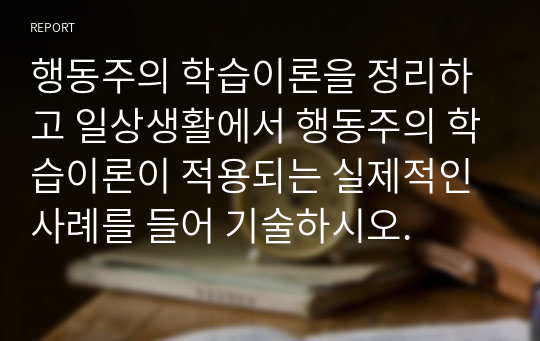 행동주의 학습이론을 정리하고 일상생활에서 행동주의 학습이론이 적용되는 실제적인 사례를 들어 기술하시오.