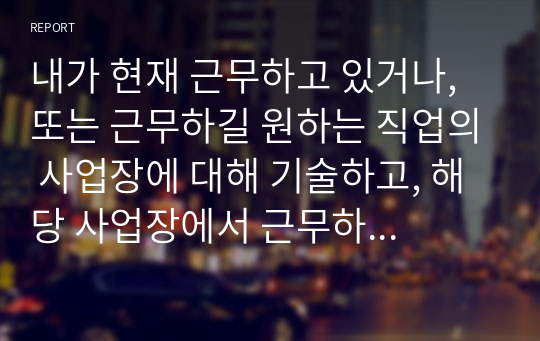 내가 현재 근무하고 있거나, 또는 근무하길 원하는 직업의 사업장에 대해 기술하고, 해당 사업장에서 근무하는 근로자 및 가족을 위한 복지서비스를 기획하여 제시한다.