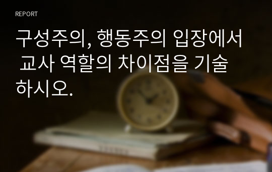 구성주의, 행동주의 입장에서 교사 역할의 차이점을 기술하시오.