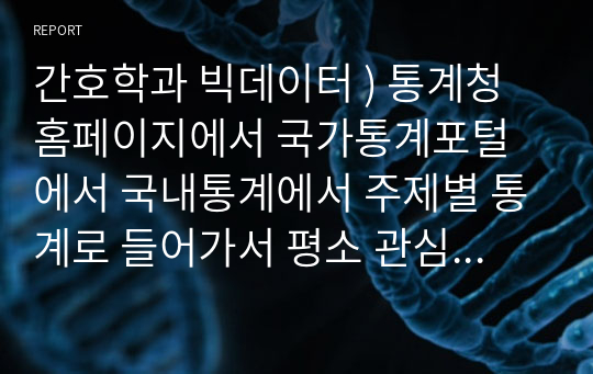 간호학과 빅데이터 ) 통계청 홈페이지에서 국가통계포털에서 국내통계에서 주제별 통계로 들어가서 평소 관심있거나 알고 싶은 주제에 대해 선택한다. 내가 선택한 주제에 대해 통계표와 차트를 분석하여 보고서를 작성한다