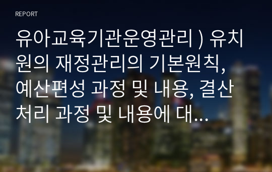 유아교육기관운영관리 ) 유치원의 재정관리의 기본원칙, 예산편성 과정 및 내용, 결산처리 과정 및 내용에 대해 설명하시오. 유아교육기관과 가정 및 지역사회 연계의 필요성(중요성), 유형에 대해 설명하시오