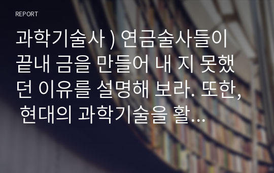 과학기술사 ) 연금술사들이 끝내 금을 만들어 내 지 못했던 이유를 설명해 보라. 또한, 현대의 과학기술을 활용한다면 연금술사들 의 꿈이었던 금을 만들어 낼 수 있는 방법이 있는지 조사해 보고, 이렇게 만들어 낸 금이 큰 돈을 벌 수 있을지 본인의 의견을 서