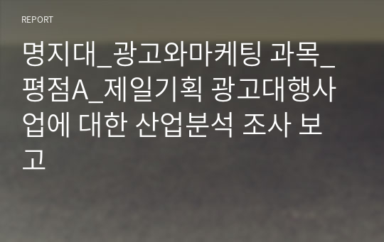 명지대_광고와마케팅 과목_평점A_제일기획 광고대행사업에 대한 산업분석 조사 보고